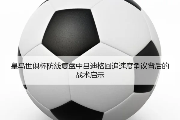皇马世俱杯防线复盘中吕迪格回追速度争议背后的战术启示