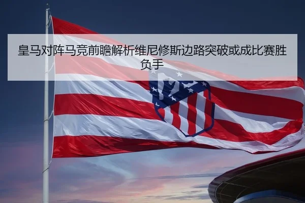 皇马对阵马竞前瞻解析维尼修斯边路突破或成比赛胜负手