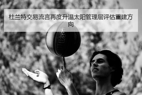 杜兰特交易流言再度升温太阳管理层评估重建方向